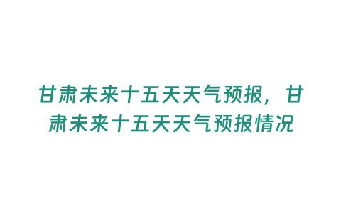 甘肅未來十五天天氣預報，甘肅未來十五天天氣預報情況