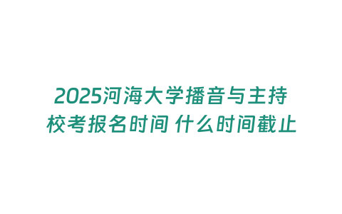 2025河海大學(xué)播音與主持校考報名時間 什么時間截止