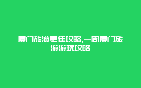 廈門旅游更佳攻略,一周廈門旅游游玩攻略