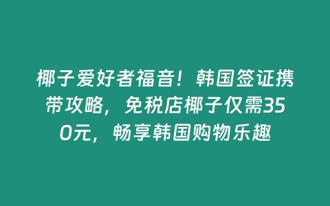 椰子愛好者福音！韓國簽證攜帶攻略，免稅店椰子僅需350元，暢享韓國購物樂趣