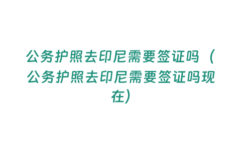 公務護照去印尼需要簽證嗎（公務護照去印尼需要簽證嗎現在）