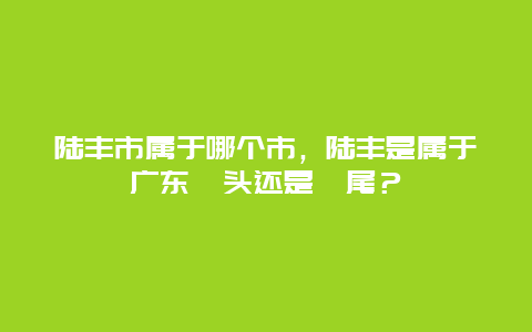 陸豐市屬于哪個市，陸豐是屬于廣東汕頭還是汕尾？