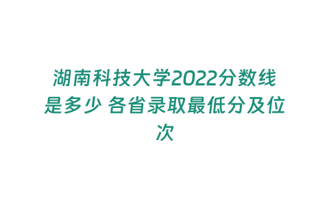 湖南科技大學2022分數線是多少 各省錄取最低分及位次