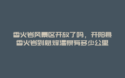 香火巖風景區開放了嗎，開陽縣香火巖到息烽溫泉有多少公里