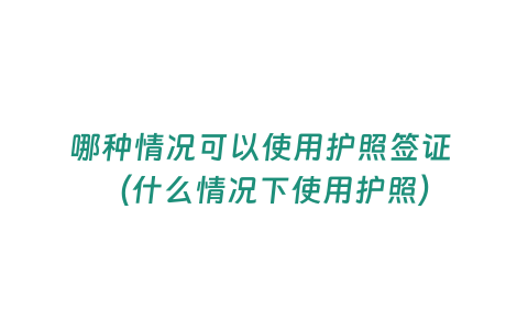 哪種情況可以使用護(hù)照簽證 （什么情況下使用護(hù)照）