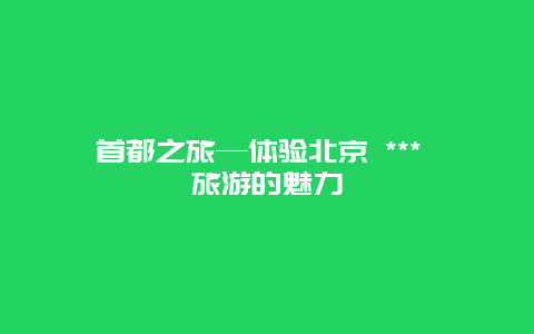 首都之旅—體驗北京 *** 旅游的魅力