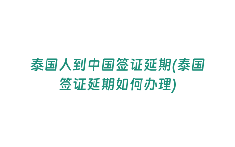 泰國人到中國簽證延期(泰國簽證延期如何辦理)