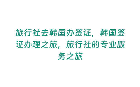 旅行社去韓國辦簽證，韓國簽證辦理之旅，旅行社的專業服務之旅