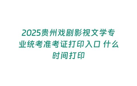 2025貴州戲劇影視文學專業統考準考證打印入口 什么時間打印