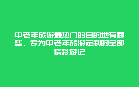 中老年旅游最熱門的目的地有哪些，專為中老年旅游定制的全部精彩游記