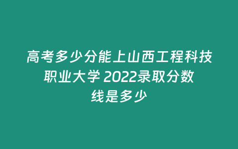 高考多少分能上山西工程科技職業(yè)大學(xué) 2022錄取分?jǐn)?shù)線是多少