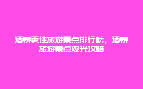 酒泉更佳旅游景點排行榜，酒泉旅游景點觀光攻略