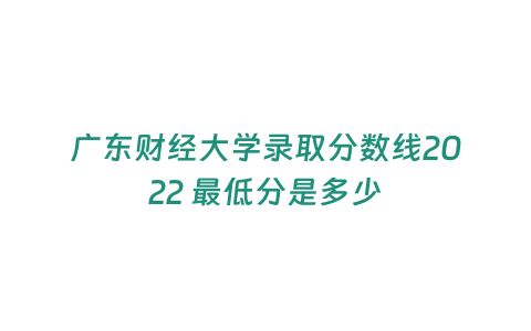 廣東財經大學錄取分數線2022 最低分是多少