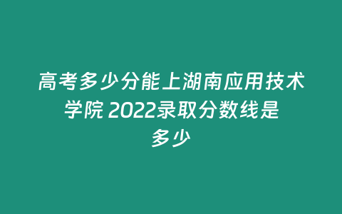 高考多少分能上湖南應用技術學院 2022錄取分數線是多少