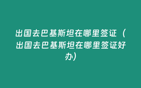 出國去巴基斯坦在哪里簽證（出國去巴基斯坦在哪里簽證好辦）