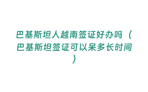 巴基斯坦人越南簽證好辦嗎（巴基斯坦簽證可以呆多長時間）