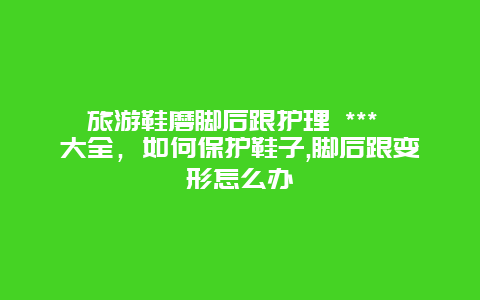 旅游鞋磨腳后跟護理 *** 大全，如何保護鞋子,腳后跟變形怎么辦