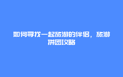 如何尋找一起旅游的伴侶，旅游拼團攻略