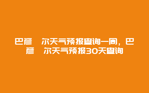 巴彥淖爾天氣預(yù)報(bào)查詢一周，巴彥淖爾天氣預(yù)報(bào)30天查詢