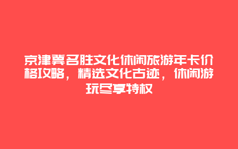 京津冀名勝文化休閑旅游年卡價格攻略，精選文化古跡，休閑游玩盡享特權