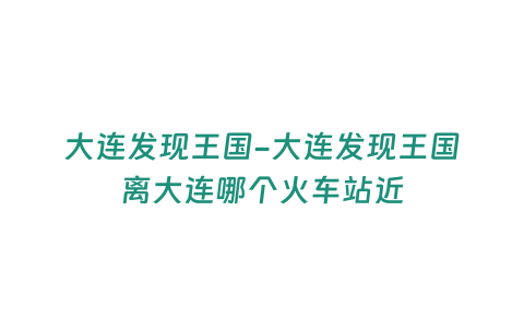 大連發(fā)現(xiàn)王國(guó)-大連發(fā)現(xiàn)王國(guó)離大連哪個(gè)火車站近