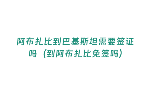 阿布扎比到巴基斯坦需要簽證嗎（到阿布扎比免簽嗎）