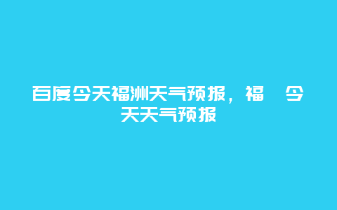 百度今天福洲天氣預報，福卅今天天氣預報