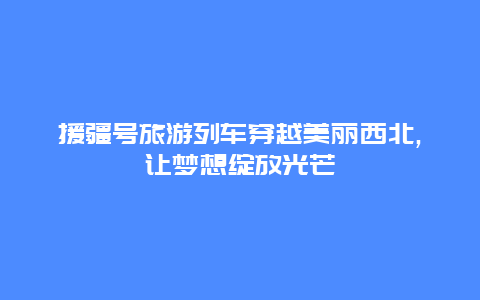 援疆號旅游列車穿越美麗西北,讓夢想綻放光芒