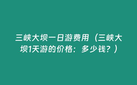 三峽大壩一日游費用（三峽大壩1天游的價格：多少錢？）