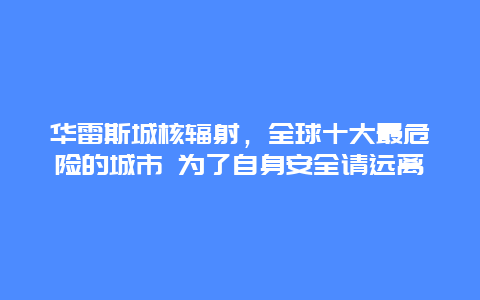 華雷斯城核輻射，全球十大最危險(xiǎn)的城市 為了自身安全請遠(yuǎn)離