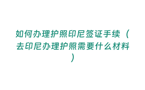 如何辦理護照印尼簽證手續（去印尼辦理護照需要什么材料）