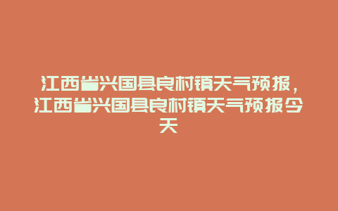 江西省興國縣良村鎮天氣預報，江西省興國縣良村鎮天氣預報今天