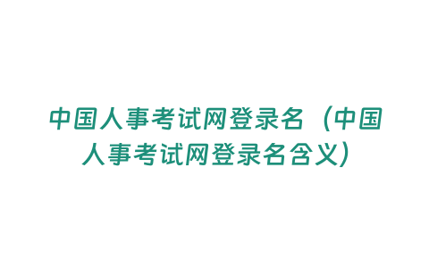 中國人事考試網(wǎng)登錄名（中國人事考試網(wǎng)登錄名含義）