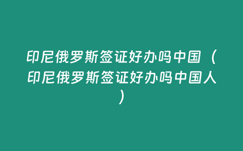 印尼俄羅斯簽證好辦嗎中國（印尼俄羅斯簽證好辦嗎中國人）