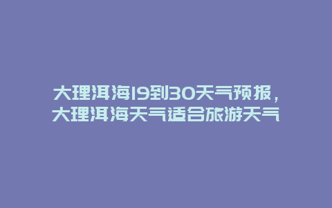 大理洱海19到30天氣預(yù)報(bào)，大理洱海天氣適合旅游天氣