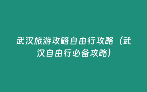 武漢旅游攻略自由行攻略（武漢自由行必備攻略）