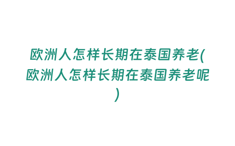 歐洲人怎樣長期在泰國養老(歐洲人怎樣長期在泰國養老呢)