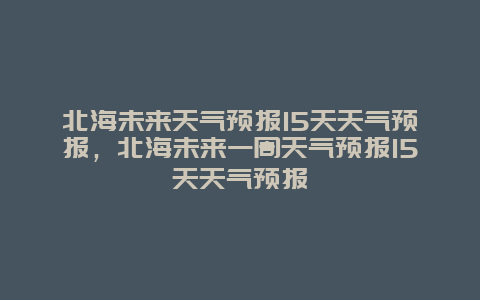 北海未來天氣預報15天天氣預報，北海未來一周天氣預報15天天氣預報