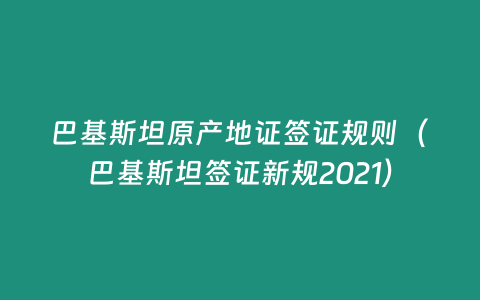 巴基斯坦原產(chǎn)地證簽證規(guī)則（巴基斯坦簽證新規(guī)2021）