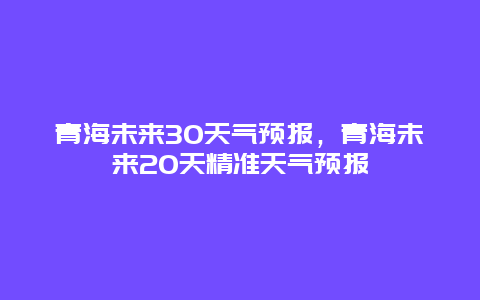 青海未來30天氣預報，青海未來20天精準天氣預報