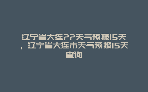 遼寧省大連??天氣預報15天，遼寧省大連市天氣預報15天查詢