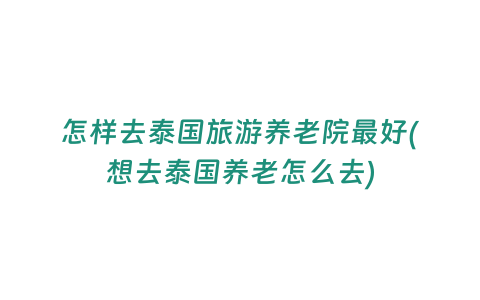 怎樣去泰國旅游養老院最好(想去泰國養老怎么去)