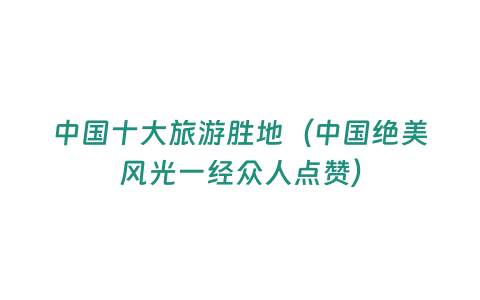 中國十大旅游勝地（中國絕美風(fēng)光一經(jīng)眾人點(diǎn)贊）