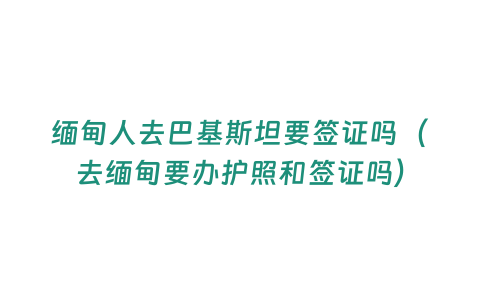 緬甸人去巴基斯坦要簽證嗎（去緬甸要辦護照和簽證嗎）