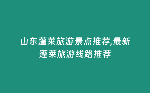 山東蓬萊旅游景點推薦,最新蓬萊旅游線路推薦