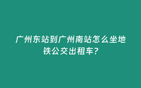 廣州東站到廣州南站怎么坐地鐵公交出租車？