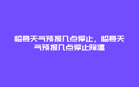 臨縣天氣預報幾點停止，臨縣天氣預報幾點停止降溫