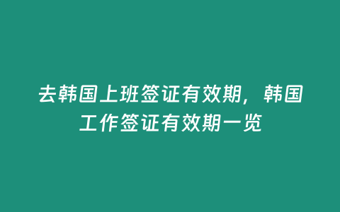 去韓國上班簽證有效期，韓國工作簽證有效期一覽