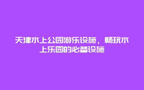 天津水上公園游樂設施，暢玩水上樂園的必備設施