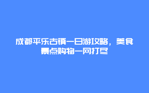 成都平樂古鎮(zhèn)一日游攻略，美食景點(diǎn)購物一網(wǎng)打盡